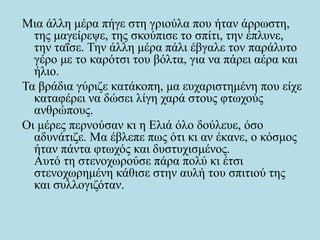 Μια άλλη μέρα πήγε στη γριούλα που ήταν άρρωστη,
της μαγείρεψε, της σκούπισε το σπίτι, την έπλυνε,
την ταΐσε. Την άλλη μέρα πάλι έβγαλε τον παράλυτο
γέρο με το καρότσι του βόλτα, για να πάρει αέρα και
ήλιο.
Τα βράδια γύριζε κατάκοπη, μα ευχαριστημένη που είχε
καταφέρει να δώσει λίγη χαρά στους φτωχούς
ανθρώπους.
Οι μέρες περνούσαν κι η Ελιά όλο δούλευε, όσο
αδυνάτιζε. Μα έβλεπε πως ότι κι αν έκανε, ο κόσμος
ήταν πάντα φτωχός και δυστυχισμένος.
Αυτό τη στενοχωρούσε πάρα πολύ κι έτσι
στενοχωρημένη κάθισε στην αυλή του σπιτιού της
και συλλογιζόταν.
 