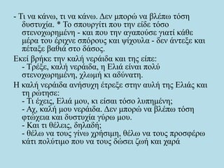 - Τι να κάνω, τι να κάνω. Δεν μπορώ να βλέπω τόση
δυστυχία. * Το σπουργίτι που την είδε τόσο
στενοχωρημένη - και που την αγαπούσε γιατί κάθε
μέρα του έριχνε σπόρους και ψίχουλα - δεν άντεξε και
πέταξε βαθιά στο δάσος.
Εκεί βρήκε την καλή νεράιδα και της είπε:
- Τρέξε, καλή νεράιδα, η Ελιά είναι πολύ
στενοχωρημένη, χλωμή κι αδύνατη.
Η καλή νεράιδα ανήσυχη έτρεξε στην αυλή της Ελιάς και
τη ρώτησε:
- Τι έχεις, Ελιά μου, κι είσαι τόσο λυπημένη;
- Αχ, καλή μου νεράιδα. Δεν μπορώ να βλέπω τόση
φτώχεια και δυστυχία γύρω μου.
- Και τι θέλεις, δηλαδή;
- θέλω να τους γίνω χρήσιμη, θέλω να τους προσφέρω
κάτι πολύτιμο που να τους δώσει ζωή και χαρά
 