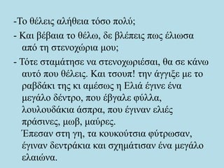 -Το θέλεις αλήθεια τόσο πολύ;
- Και βέβαια το θέλω, δε βλέπεις πως έλιωσα
από τη στενοχώρια μου;
- Τότε σταμάτησε να στενοχωριέσαι, θα σε κάνω
αυτό που θέλεις. Και τσουπ! την άγγιξε με το
ραβδάκι της κι αμέσως η Ελιά έγινε ένα
μεγάλο δέντρο, που έβγαλε φύλλα,
λουλουδάκια άσπρα, που έγιναν ελιές
πράσινες, μωβ, μαύρες.
Έπεσαν στη γη, τα κουκούτσια φύτρωσαν,
έγιναν δεντράκια και σχημάτισαν ένα μεγάλο
ελαιώνα.
 