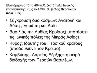 Εξιστόρηση από το 494π.Χ. (κατάπνιξη Ιωνικής
επανάστασης) εως το 479π. Χ. (τέλος Περσικών
πολέμων)
• Σύγκρουση δυο κόσμων: Ανατολή και
Δύση , Ευρώπη και Ασία
• Βασιλιάς της Λυδίας Κροίσος( υποτάσσει
τις Ιωνικές πόλεις της Μικράς Ασίας)
• Κύρος: Ιδρυτής του Περσικού κράτους
(υποδουλώνει τον Κροίσο)
• Καμβύσης- Δαρείος-Ξέρξης= η σειρά
διαδοχής των Περσών Βασιλέων.
 