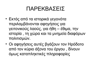 ΠΑΡΕΚΒΑΣΕΙΣ
• Εκτός από τα ιστορικά γεγονότα
περιλαμβάνονται αφηγήσεις για
γειτονικούς λαούς, για ήθη – έθιμα, την
ιστορία , τη χώρα και τα μνημεία διαφόρων
πολιτισμών.
• Οι αφηγήσεις αυτές βγάζουν τον Ηρόδοτο
από τον κύριο άξονα του έργου , δίνουν
όμως καταπληκτικές πληροφορίες
 