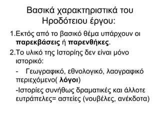 Βασικά χαρακτηριστικά του
Ηροδότειου έργου:
1.Εκτός από το βασικό θέμα υπάρχουν οι
παρεκβάσεις ή παρενθήκες.
2.Το υλικό της Ιστορίης δεν είναι μόνο
ιστορικό:
- Γεωγραφικό, εθνολογικό, λαογραφικό
περιεχόμενο( λόγοι)
-Ιστορίες συνήθως δραματικές και άλλοτε
ευτράπελες= αστείες (νουβέλες, ανέκδοτα)
 