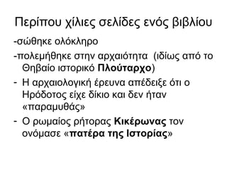 Περίπου χίλιες σελίδες ενός βιβλίου
-σώθηκε ολόκληρο
-πολεμήθηκε στην αρχαιότητα (ιδίως από το
Θηβαίο ιστορικό Πλούταρχο)
- Η αρχαιολογική έρευνα απέδειξε ότι ο
Ηρόδοτος είχε δίκιο και δεν ήταν
«παραμυθάς»
- Ο ρωμαίος ρήτορας Κικέρωνας τον
ονόμασε «πατέρα της Ιστορίας»
 