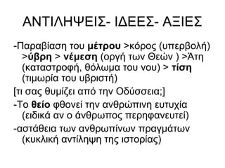 ΑΝΤΙΛΗΨΕΙΣ- ΙΔΕΕΣ- ΑΞΙΕΣ
-Παραβίαση του μέτρου >κόρος (υπερβολή)
>ύβρη > νέμεση (οργή των Θεών ) >Άτη
(καταστροφή, θόλωμα του νου) > τίση
(τιμωρία του υβριστή)
[τι σας θυμίζει από την Οδύσσεια;]
-Το θείο φθονεί την ανθρώπινη ευτυχία
(ειδικά αν ο άνθρωπος περηφανευτεί)
-αστάθεια των ανθρωπίνων πραγμάτων
(κυκλική αντίληψη της ιστορίας)
 
