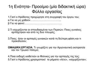 1η Ενότητα- Προοίμιο (μία διδακτική ώρα)
Φύλλο εργασίας
1.Γιατί ο Ηρόδοτος προχώρησε στη συγγραφή του έργου του;
α Για να μη χαθούν……………………………...
β Για να φανεί…………………………………….
2.Τι ισχυρίζονται οι σπουδασμένοι των Περσών; Ποιες γυναίκες
αρπάχτηκαν και από τις δυο πλευρές;
3.Ποιες ήταν οι αρπαγές γυναικών κατά τη δεύτερη φάση και τι
προκάλεσαν;
ΟΜΑΔΙΚΗ ΕΡΓΑΣΙΑ: Τι γνωρίζετε για την Αργοναυτική εκστρατεία
και τον Τρωικό πόλεμο;
4.Ποια εκδοχή υιοθετούν οι Φοίνικες για την αρπαγής της Ιώς;
5.Γιατί ο Ηρόδοτος χρησιμοποιεί τα ρήματα «λένε», «ισχυρίζονται»;
 