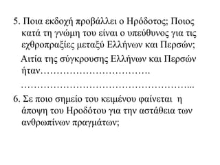 5. Ποια εκδοχή προβάλλει ο Ηρόδοτος; Ποιος
κατά τη γνώμη του είναι ο υπεύθυνος για τις
εχθροπραξίες μεταξύ Ελλήνων και Περσών;
Αιτία της σύγκρουσης Ελλήνων και Περσών
ήταν…………………………….
……………………………………………...
6. Σε ποιο σημείο του κειμένου φαίνεται η
άποψη του Ηροδότου για την αστάθεια των
ανθρωπίνων πραγμάτων;
 