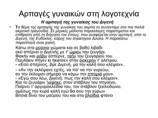 Αρπαγές γυναικών στη λογοτεχνία
Η αρπαγή της γυναίκας του Διγενή
• Το θέμα της αρπαγής της γυναίκας του ακρίτα το συναντάμε στα πιο παλιά
ακριτικά τραγούδια. Σε μερικές μάλιστα παραλλαγές παρατηρείται και
επίδραση από τη διήγηση του έπους, που αναφέρεται στην αρπαγή, από το
Διγενή, της Ευδοκίας, κόρης του στρατηγού Δούκα. Η παρακάτω
παραλλαγή είναι χιακή.
Κάτω στα ρούσια χώματα και σε βαθύ λιβάδι
εκεί σπέρνει ο Διγενής με τ' ώριον του ζευγάρι.
Φακήν και ρόβιν έσπερνε, ταήν του ζευγαριού του.
Πουλάκιν πήγεν κι ήκατσεν στην όσκερην τ' αλέτρου.
- «Εσύ σπέρνεις, βρε Διγενή, μα την καλή σου κλέψαν».
- «Αν την εκλέψανε εχτές, να πα' να την γυρεύω,
αν την έκλεψαν σήμερα να κάμω την σποριά μου».
- «Εγώ σου λέω, Διγενή, πως την καλή σου κλέψαν».
Και το ζευγάριν 'νέφηκε, στον στάβλον του πηγαίνει,
Παίρνει τ' αργυροκλείδια του, τον στάβλον ξεκλειδώνει.
αμέσως την κυρά καλή εγώ θα σου την εύρω»
Βιτσιά δίνει του μαύρου του και στα βλοΐδια φτάνει.
 