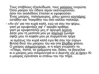 Τους στάβλους εξεκλείδωσε, τους μαύρους ενερώτα.
Όσοι μαύροι τον είδανε αίμαν εκατουρούσαν,
όσοι τον εκαλόδανε έπεσαν κι εψοφούσαν.
Ένας μαύρος, παλιόμαυρος, χίλιω χρονώ κοντιάρης
εστάθην και 'ποκρίθην του σαν κάλλιο παλικάρι.
- «Αν είν' για την κυρά καλή, εγώ να σου την φέρω,
γιατί με κρυφοτάιζε αφ' τ' ακριβό κριθάρι,
γιατί με κρυφοπότιζε μες σ' αργυρή λεγένη.
Δέσε μου τη μεσίτσα μου με λαχουρί ζωνάρι·
σφίξε μου το κεφάλι μου με συρματένια τρίχα
κι αμέσως την κυρά καλή εγώ θα σου την εύρω»
Βιτσιά δίνει του μαύρου του και στα βλοΐδια φτάνει.
Ο μαύρος σιλιμούντρησε, κι η κόρη γνώρισέν το.
-«Πάψε, παπά, τα γράμματα και, διάκο, τα βαγγέλια
κι ο μαύρος μου σιλιμουντρά κι ο Διγενής είν' κι ήρτε» Κι
ο μαύρος εγονάτισε κι επάνω του την πήρε.
 