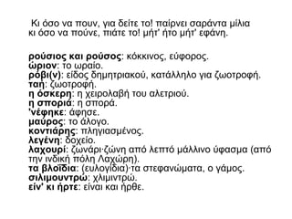 Κι όσο να πουν, για δείτε το! παίρνει σαράντα μίλια
κι όσο να πούνε, πιάτε το! μήτ' ήτο μήτ' εφάνη.
ρούσιος και ρούσος: κόκκινος, εύφορος.
ώριον: το ωραίο.
ρόβι(ν): είδος δημητριακού, κατάλληλο για ζωοτροφή.
ταή: ζωοτροφή.
η όσκερη: η χειρολαβή του αλετριού.
η σποριά: η σπορά.
'νέφηκε: άφησε.
μαύρος: το άλογο.
κοντιάρης: πληγιασμένος.
λεγένη: δοχείο.
λαχουρί: ζωνάρι·ζώνη από λεπτό μάλλινο ύφασμα (από
την ινδική πόλη Λαχώρη).
τα βλοΐδια: (ευλογίδια)·τα στεφανώματα, ο γάμος.
σιλιμουντρώ: χλιμιντρώ.
είν' κι ήρτε: είναι και ήρθε.
 