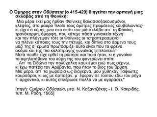 Ο Όμηρος στην Οδύσσεια (ο 415-429) διηγείται την αρπαγή μιας
σκλάβας από τη Φοινίκη:
Μια μέρα εκεί μας ήρθαν Φοίνικες θαλασσοξακουσμένοι,
κλέφτες, στο μαύρο πλοίο τους άμετρες πραμάτειες κουβαλώντας·
κι είχεν ο κύρης μου στο σπίτι του μια σκλάβα απ τη Φοινίκη,᾿
τρανόκορμη, όμορφη, που κάτεχε πάσα γυναικεία τέχνη·
και την πλάνεψαν τότε οι Φοίνικες οι τετραπερασμένοι·
να πλένει κάποιος τους την πέτυχε, και δίπλα στο άρμενο τους
μαζί της σ έρωτα πρωτόσμιξε· αυτό είναι που τα φρένα᾿
ακόμα και της πιο καλόπραγης γυναίκας ξεπλανεύει!
Μετά πούθε είχε ερθεί τη ρώτησε και ποια ήταν, κι η γυναίκα
το αψηλοτάβανο του κύρη της του φανερώνει σπίτι:
.. Απ τη Σιδώνα την πολύχαλκη καυκιέμαι εγώ πως σέρνω,᾿
κι έχω πατέρα τον Αρύβαντα, που ήταν το βιος του βρύση.
Μια μέρα, απ τα χωράφια ως διάγερνα, μου χύθηκαν Ταφιώτες᾿
κουρσάροι, κι ως με άρπαξαν, μ έφεραν σε τούτου εδώ του ρήγα᾿
τ΄ αρχοντικό, κι αυτός επλέρωσε πολλά να με αγοράσει."
[πηγή: Ομήρου Οδύσσεια, μτφ. Ν. Καζαντζάκης - Ι. Θ. Κακριδής,
τυπ. Μ. Ρόδη, 1965]
 
