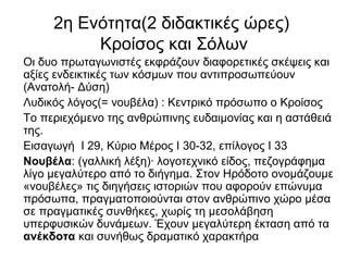 2η Ενότητα(2 διδακτικές ώρες)
Κροίσος και Σόλων
Οι δυο πρωταγωνιστές εκφράζουν διαφορετικές σκέψεις και
αξίες ενδεικτικές των κόσμων που αντιπροσωπεύουν
(Ανατολή- Δύση)
Λυδικός λόγος(= νουβέλα) : Κεντρικό πρόσωπο ο Κροίσος
Το περιεχόμενο της ανθρώπινης ευδαιμονίας και η αστάθειά
της.
Εισαγωγή Ι 29, Κύριο Μέρος Ι 30-32, επίλογος Ι 33
Νουβέλα: (γαλλική λέξη)· λογοτεχνικό είδος, πεζογράφημα
λίγο μεγαλύτερο από το διήγημα. Στον Ηρόδοτο ονομάζουμε
«νουβέλες» τις διηγήσεις ιστοριών που αφορούν επώνυμα
πρόσωπα, πραγματοποιούνται στον ανθρώπινο χώρο μέσα
σε πραγματικές συνθήκες, χωρίς τη μεσολάβηση
υπερφυσικών δυνάμεων. Έχουν μεγαλύτερη έκταση από τα
ανέκδοτα και συνήθως δραματικό χαρακτήρα
 