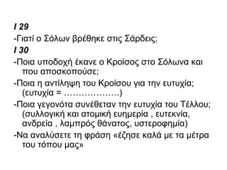 I 29
-Γιατί ο Σόλων βρέθηκε στις Σάρδεις;
I 30
-Ποια υποδοχή έκανε ο Κροίσος στο Σόλωνα και
που αποσκοπούσε;
-Ποια η αντίληψη του Κροίσου για την ευτυχία;
(ευτυχία = ……………….)
-Ποια γεγονότα συνέθεταν την ευτυχία του Τέλλου;
(συλλογική και ατομική ευημερία , ευτεκνία,
ανδρεία , λαμπρός θάνατος, υστεροφημία)
-Να αναλύσετε τη φράση «έζησε καλά με τα μέτρα
του τόπου μας»
 
