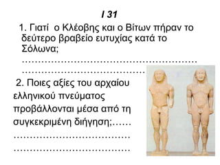 Ι 31
1. Γιατί ο Κλέοβης και ο Βίτων πήραν το
δεύτερο βραβείο ευτυχίας κατά το
Σόλωνα;
………………………………………………
…………………………………….
2. Ποιες αξίες του αρχαίου
ελληνικού πνεύματος
προβάλλονται μέσα από τη
συγκεκριμένη διήγηση;……
………………………………
………………………………
 