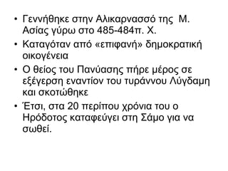 • Γεννήθηκε στην Αλικαρνασσό της Μ.
Ασίας γύρω στο 485-484π. Χ.
• Καταγόταν από «επιφανή» δημοκρατική
οικογένεια
• Ο θείος του Πανύασης πήρε μέρος σε
εξέγερση εναντίον του τυράννου Λύγδαμη
και σκοτώθηκε
• Έτσι, στα 20 περίπου χρόνια του ο
Ηρόδοτος καταφεύγει στη Σάμο για να
σωθεί.
 