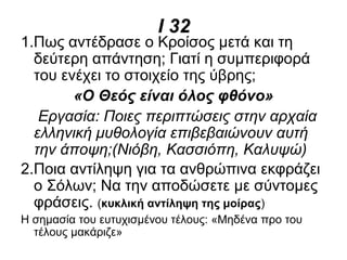 Ι 32
1.Πως αντέδρασε ο Κροίσος μετά και τη
δεύτερη απάντηση; Γιατί η συμπεριφορά
του ενέχει το στοιχείο της ύβρης;
«Ο Θεός είναι όλος φθόνο»
Εργασία: Ποιες περιπτώσεις στην αρχαία
ελληνική μυθολογία επιβεβαιώνουν αυτή
την άποψη;(Νιόβη, Κασσιόπη, Καλυψώ)
2.Ποια αντίληψη για τα ανθρώπινα εκφράζει
ο Σόλων; Να την αποδώσετε με σύντομες
φράσεις. (κυκλική αντίληψη της μοίρας)
Η σημασία του ευτυχισμένου τέλους: «Μηδένα προ του
τέλους μακάριζε»
 
