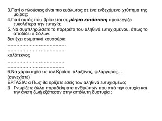 3.Γιατί ο πλούσιος είναι πιο ευάλωτος σε ένα ενδεχόμενο χτύπημα της
μοίρας;
4.Γιατί αυτός που βρίσκεται σε μέτρια κατάσταση προσεγγίζει
ευκολότερα την ευτυχία;
5. Να συμπληρώσετε το πορτρέτο του αληθινά ευτυχισμένου, όπως το
αποδίδει ο Σόλων:
δεν έχει σωματικά κουσούρια
…………………………………
…………………………………
καλότεκνος
………………………………..
………………………………..
6.Να χαρακτηρίσετε τον Κροίσο: αλαζόνας, φιλάργυρος…
(συνεχίστε)
ΕΡΓΑΣΙΑ: α Πως θα ορίζατε εσείς τον αληθινά ευτυχισμένο;
β Γνωρίζετε άλλα παραδείγματα ανθρώπων που από την ευτυχία και
την άνετη ζωή εξέπεσαν στην απόλυτη δυστυχία ;
 