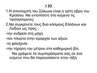 Ι 33
1.Η αποπομπή του Σόλωνα είναι η τρίτη ύβρη του
Κροίσου. Να εντοπίσετε στο κείμενο τις
προηγούμενες
2.Να συγκρίνετε τους δυο κόσμους Ελλήνων και
Λυδών ως προς :
-την ανδρεία στη μάχη
-τον πλούτο στην ιεραρχία των αξιών
-τη φιλοξενία
-την τήρηση του μέτρου στο καθημερινό βίο.
Να γράψετε τα συμπεράσματα σας σε ένα
κείμενο που θα παρουσιάσετε στην τάξη
 