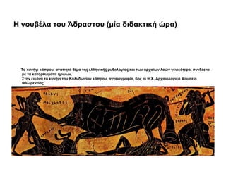 Η νουβέλα του Άδραστου (μία διδακτική ώρα)
Το κυνήγι κάπρου, αγαπητό θέμα της ελληνικής μυθολογίας και των αρχαίων λαών γενικότερα, συνδέεται
με τα κατορθώματα ηρώων.
Στην εικόνα το κυνήγι του Καλυδωνίου κάπρου, αγγειογραφία, 6ος αι π.Χ. Αρχαιολογικό Μουσείο
Φλωρεντίας.
 