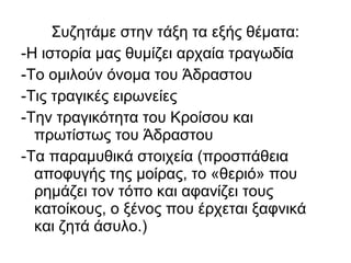 Συζητάμε στην τάξη τα εξής θέματα:
-Η ιστορία μας θυμίζει αρχαία τραγωδία
-Το ομιλούν όνομα του Άδραστου
-Τις τραγικές ειρωνείες
-Την τραγικότητα του Κροίσου και
πρωτίστως του Άδραστου
-Τα παραμυθικά στοιχεία (προσπάθεια
αποφυγής της μοίρας, το «θεριό» που
ρημάζει τον τόπο και αφανίζει τους
κατοίκους, ο ξένος που έρχεται ξαφνικά
και ζητά άσυλο.)
 