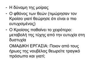 - Η δύναμη της μοίρας
- Ο φθόνος των θεών (τιμώρησαν τον
Κροίσο γιατί θεώρησε ότι είναι ο πιο
ευτυχισμένος)
- Ο Κροίσος παθαίνει το χειρότερο:
μεταβολή της τύχης από την ευτυχία στη
δυστυχία
ΟΜΑΔΙΚΗ ΕΡΓΑΣΙΑ: Ποιον από τους
ήρωες της νουβέλας θεωρείτε τραγικό
πρόσωπο και γιατί;
 
