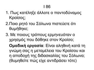Ι 86
1. Πως κατέληξε άλλοτε ο παντοδύναμος
Κροίσος;
2.Ποιο ρητό του Σόλωνα πιστεύετε ότι
θυμήθηκε;
3. Με ποιους τρόπους ερμηνευόταν ο
χρησμός που δόθηκε στον Κροίσο;
Ομαδική εργασία: Είναι αληθινή κατά τη
γνώμη σας η μεταμέλεια του Κροίσου και
η αποδοχή της διδασκαλίας του Σόλωνα;
(θυμηθείτε πώς είχε αντιδράσει τότε)
 