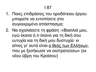 Ι 87
1. Ποιες επιδράσεις του ηροδότειου έργου
μπορείτε να εντοπίσετε στο
συγκεκριμένο απόσπασμα;
2. Να σχολιάσετε τη φράση :«Βασιλιά μου,
εγώ έκανα ό,τι έκανα για τη δική σου
ευτυχία και τη δική μου δυστυχία· κι
αίτιος γι’ αυτά είναι ο θεός των Ελλήνων,
που με ξεσήκωσε να εκστρατεύσω» (εκ
νέου ύβρη του Κροίσου)
 