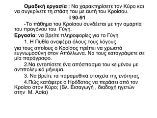 Ομαδική εργασία : Να χαρακτηρίσετε τον Κύρο και
να συγκρίνετε τη στάση του με αυτή του Κροίσου.
Ι 90-91
-Το πάθημα του Κροίσου συνδέεται με την αμαρτία
του προγόνου του Γύγη.
Εργασία: να βρείτε πληροφορίες για το Γύγη
1. Η Πυθία αναφέρει όλους τους λόγους
για τους οποίους ο Κροίσος πρέπει να χρωστά
ευγνωμοσύνη στον Απόλλωνα. Να τους καταγράψετε σε
μία παράγραφο.
2.Να εντοπίσετε ένα απόσπασμα του κειμένου με
αντιπολεμικό μήνυμα.
3. Να βρείτε τα παραμυθικά στοιχεία της ενότητας
4.Πώς κατάφερε ο Ηρόδοτος να περάσει από τον
Κροίσο στον Κύρο; (Βλ. Εισαγωγή , διαδοχή ηγετών
στην Μ. Ασία)
 