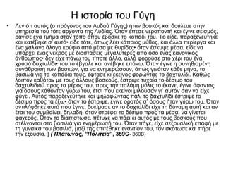 H ιστορία του Γύγη
• Λεν ότι αυτός (ο πρόγονος του Λυδού Γύγης) ήταν βοσκός και δούλευε στην
υπηρεσία του τότε άρχοντα της Λυδίας. Όταν έπεσε νεροποντή και έγινε σεισμός,
ράγισε ένα τμήμα στον τόπο όπου έβοσκε το κοπάδι του. Το είδε, παραξενεύτηκε
και κατέβηκε σ’ αυτό• είδε τότε, όπως λέει κάποιος μύθος, και άλλα περίεργα και
ένα χάλκινο άλογο κούφιο από μέσα με θυρίδες• όταν έσκυψε μέσα, είδε να
υπάρχει ένας νεκρός με διαστάσεις μεγαλύτερες από όσο ένας κανονικός
άνθρωπος• δεν είχε πάνω του τίποτε άλλο, αλλά φορούσε στο χέρι του ένα
χρυσό δαχτυλίδι• του το έβγαλε και ανέβηκε επάνω. Όταν έγινε η συνηθισμένη
συνάθροιση των βοσκών, για να ενημερώσουν, όπως γινόταν κάθε μήνα, το
βασιλιά για τα κοπάδια τους, έφτασε κι εκείνος φορώντας το δαχτυλίδι. Καθώς
λοιπόν καθόταν με τους άλλους βοσκούς, έστριψε τυχαία το δέσιμο του
δαχτυλιδιού προς το μέρος του, προς την παλάμη μόλις το έκανε, έγινε άφαντος
για όσους κάθονταν γύρω του, έτσι που εκείνοι μιλούσαν γι’ αυτόν σαν να είχε
φύγει. Αυτός παραξενεύτηκε και ψηλαφώντας πάλι το δαχτυλίδι έστριψε το
δέσιμο προς τα έξω• όταν το έστριψε, έγινε ορατός σ’ όσους ήταν γύρω του. Όταν
αντιλήφθηκε αυτό που έγινε, δοκίμασε αν το δαχτυλίδι είχε τη δύναμη αυτή και αν
έτσι του συμβαίνει, δηλαδή, όταν στρέφει το δέσιμο προς τα μέσα, να γίνεται
φανερός. Όταν το διαπίστωσε, πέτυχε να πάει κι αυτός με τους βοσκούς που
στέλνονται στο βασιλιά για ενημέρωσή του. Όταν πήγε, είχε σεξουαλική επαφή με
τη γυναίκα του βασιλιά, μαζί της επιτέθηκε εναντίον του, τον σκότωσε και πήρε
την εξουσία. ] ( Πλάτωνας, “Πολιτεία”, 359C- 360B)
 