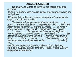 ΑΝΑΚΕΦΑΛΑIΩΣΗ
Να συμπληρώσετε τα κενά με τις λέξεις που σας
δίνονται
(αφού τις βάλετε στο σωστό τύπο, συμπληρώνοντας και
τα άρθρα).
Κάποιες λέξεις θα τις χρησιμοποιήσετε πάνω από μία
φορά, ενώ μία περισσεύει:
Παρακολουθήσαμε στην ενότητα αυτή τον ….. να
χάνει … και να οδηγείται … αιχμάλωτος του …. Τότε, θα
κατανοήσει τα λόγια …. και θα φωνάξει …. . Ο Κύρος,
μόλις μαθαίνει τι είχε συμβεί, αποφασίζει να χαρίσει
…….. στον …… . Θα χρειαστεί όμως η παρέμβαση ….
για να σβήσει … και να σωθεί … Αργότερα ο ………. θα
στείλει ανθρώπους στο μαντείο … πιστεύοντας πως ο
θεός ………είναι …. για τη ……….Η απάντηση ….. θα
τον κάνει να συνειδητοποιήσει ότι ……….… είναι δική
του.
(Απόλλων, Δελφοί, εξουσία, ευθύνη, ζωή, θρόνος,
Κροίσος, Κύρος, όνομα, πλούτη, Πυθία, πυρά, Σόλων,
συμφορά, υπεύθυνος)
 