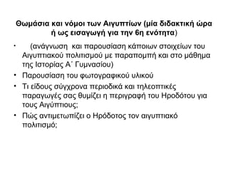 Θωμάσια και νόμοι των Αιγυπτίων (μία διδακτική ώρα
ή ως εισαγωγή για την 6η ενότητα)
• (ανάγνωση και παρουσίαση κάποιων στοιχείων του
Αιγυπτιακού πολιτισμού με παραπομπή και στο μάθημα
της Ιστορίας Α΄ Γυμνασίου)
• Παρουσίαση του φωτογραφικού υλικού
• Τι είδους σύγχρονα περιοδικά και τηλεοπτικές
παραγωγές σας θυμίζει η περιγραφή του Ηροδότου για
τους Αιγύπτιους;
• Πώς αντιμετωπίζει ο Ηρόδοτος τον αιγυπτιακό
πολιτισμό;
 