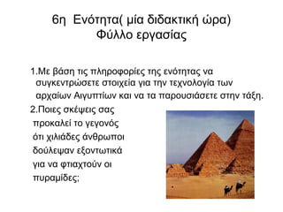 6η Ενότητα( μία διδακτική ώρα)
Φύλλο εργασίας
1.Με βάση τις πληροφορίες της ενότητας να
συγκεντρώσετε στοιχεία για την τεχνολογία των
αρχαίων Αιγυπτίων και να τα παρουσιάσετε στην τάξη.
2.Ποιες σκέψεις σας
προκαλεί το γεγονός
ότι χιλιάδες άνθρωποι
δούλεψαν εξοντωτικά
για να φτιαχτούν οι
πυραμίδες;
 