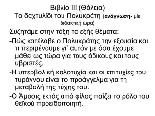 Βιβλίο ΙΙΙ (Θάλεια)
Το δαχτυλίδι του Πολυκράτη (ανάγνωση- μία
διδακτική ώρα)
Συζητάμε στην τάξη τα εξής θέματα:
-Πώς κατέλαβε ο Πολυκράτης την εξουσία και
τι περιμένουμε γι’ αυτόν με όσα έχουμε
μάθει ως τώρα για τους άδικους και τους
υβριστές.
-Η υπερβολική καλοτυχία και οι επιτυχίες του
τυράννου είναι το προάγγελμα για τη
μεταβολή της τύχης του.
-Ο Άμασις εκτός από φίλος παίζει το ρόλο του
θεϊκού προειδοποιητή.
 