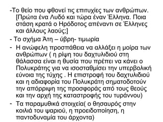 -Το θείο που φθονεί τις επιτυχίες των ανθρώπων.
[Πρώτα ένα Λυδό και τώρα έναν Έλληνα. Ποια
στάση κρατά ο Ηρόδοτος απέναντι σε Έλληνες
και άλλους λαούς;]
- Το σχήμα Άτη – ύβρη- τιμωρία
- Η ανώφελη προσπάθεια να αλλάξει η μοίρα των
ανθρώπων ( η ρίψη του δαχτυλιδιού στη
θάλασσα είναι η θυσία που πρέπει να κάνει ο
Πολυκράτης για να ισοσταθμίσει την υπερβολική
εύνοια της τύχης . Η επιστροφή του δαχτυλιδιού
και η αδιαφορία του Πολυκράτη σηματοδοτούν
την απόρριψη της προσφοράς από τους θεούς
και την αρχή της καταστροφής του τυράννου)
- Τα παραμυθικά στοιχεία( ο θησαυρός στην
κοιλιά του ψαριού, η προειδοποίηση, η
παντοδυναμία του άρχοντα)
 