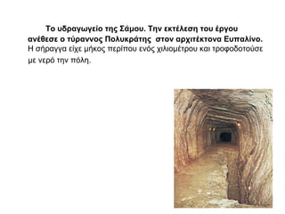 Το υδραγωγείο της Σάμου. Την εκτέλεση του έργου
ανέθεσε ο τύραννος Πολυκράτης στον αρχιτέκτονα Ευπαλίνο.
Η σήραγγα είχε μήκος περίπου ενός χιλιομέτρου και τροφοδοτούσε
με νερό την πόλη.
 