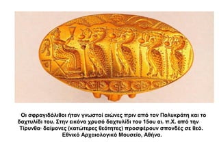 Οι σφραγιδόλιθοι ήταν γνωστοί αιώνες πριν από τον Πολυκράτη και το
δαχτυλίδι του. Στην εικόνα χρυσό δαχτυλίδι του 15ου αι. π.Χ. από την
Τίρυνθα· δαίμονες (κατώτερες θεότητες) προσφέρουν σπονδές σε θεό.
Εθνικό Αρχαιολογικό Μουσείο, Αθήνα.
 