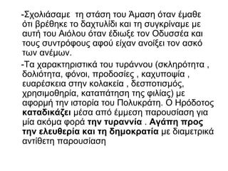 -Σχολιάσαμε τη στάση του Άμαση όταν έμαθε
ότι βρέθηκε το δαχτυλίδι και τη συγκρίναμε με
αυτή του Αιόλου όταν έδιωξε τον Οδυσσέα και
τους συντρόφους αφού είχαν ανοίξει τον ασκό
των ανέμων.
-Τα χαρακτηριστικά του τυράννου (σκληρότητα ,
δολιότητα, φόνοι, προδοσίες , καχυποψία ,
ευαρέσκεια στην κολακεία , δεσποτισμός,
χρησιμοθηρία, καταπάτηση της φιλίας) με
αφορμή την ιστορία του Πολυκράτη. Ο Ηρόδοτος
καταδικάζει μέσα από έμμεση παρουσίαση για
μία ακόμα φορά την τυραννία . Αγάπη προς
την ελευθερία και τη δημοκρατία με διαμετρικά
αντίθετη παρουσίαση
 