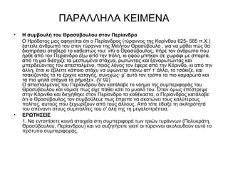 ΠΑΡΑΛΛΗΛΑ ΚΕΙΜΕΝΑ
• Η συμβουλή του Θρασύβουλου στον Περίανδρο
Ο Ηρόδοτος μας αφηγείται ότι ο Περίανδρος (τύραννος της Κορίνθου 625- 585 π.Χ.)
έστειλε άνθρωπό του στον τύραννο της Μιλήτου Θρασύβουλο , για να μάθει πώς θα
διατηρήσει σταθερό το καθεστώς του: «Κι ο Θρασύβουλος, πήρε τον άνθρωπο που
ήρθε από τον Περίανδρο έξω από την πόλη, κι αφού μπήκαν σε χωράφι με σπαρτά,
από τη μια διέσχιζε τα μεστωμένα στάχυα, ρωτώντας και ξαναρωτώντας και
μπερδεύοντας τον απεσταλμένο, ποιος λόγος τον έφερε από την Κόρινθο, κι από την
άλλη, έτσι κι έβλεπε κάποιο στάχυ να υψώνεται πάνω απ' τ' άλλα, το τσάκιζε, και
τσακίζοντάς το το έριχνε καταγής, συνεχώς· μ' αυτό τον τρόπο τα πιο καμαρωτά και
τα πιο ψηλά στάχυα τα ρήμαξε». (V 92)
Ο απεσταλμένος του Περίανδρου δεν κατάλαβε το νόημα της συμπεριφοράς του
Θρασύβουλου και νόμισε πως είχε πάθει κάτι το μυαλό του. Όταν όμως επέστρεψε
στην Κόρινθο και διηγήθηκε στον Περίανδρο τα καθέκαστα, ο Περίανδρος κατάλαβε
ότι ο Θρασύβουλος τον συμβούλευε πως έπρεπε να σκοτώνει τους καλύτερους
πολίτες, αυτούς που ξεχωρίζουν από τους άλλους. Από τότε έδειξε τη σκληρότητά
του απέναντι στους συμπολίτες του σ' όλη της τη μεγαλοπρέπεια.
• ΕΡΩΤΗΣΕΙΣ
1. Να εντοπίσετε κοινά στοιχεία στη συμπεριφορά των τριών τυράννων (Πολυκράτη,
Θρασύβουλου, Περίανδρου) και να συζητήσετε γιατί οι τύραννοι ακολουθούν αυτό το
πρότυπο συμπεριφοράς.
 