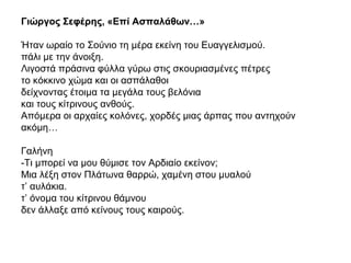 Γιώργος Σεφέρης, «Επί Ασπαλάθων…»
Ήταν ωραίο το Σούνιο τη μέρα εκείνη του Ευαγγελισμού.
πάλι με την άνοιξη.
Λιγοστά πράσινα φύλλα γύρω στις σκουριασμένες πέτρες
το κόκκινο χώμα και οι ασπάλαθοι
δείχνοντας έτοιμα τα μεγάλα τους βελόνια
και τους κίτρινους ανθούς.
Απόμερα οι αρχαίες κολόνες, χορδές μιας άρπας που αντηχούν
ακόμη…
Γαλήνη
-Τι μπορεί να μου θύμισε τον Αρδιαίο εκείνον;
Μια λέξη στον Πλάτωνα θαρρώ, χαμένη στου μυαλού
τ’ αυλάκια.
τ’ όνομα του κίτρινου θάμνου
δεν άλλαξε από κείνους τους καιρούς.
 
