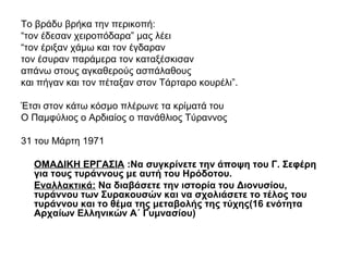 Το βράδυ βρήκα την περικοπή:
“τον έδεσαν χειροπόδαρα” μας λέει
“τον έριξαν χάμω και τον έγδαραν
τον έσυραν παράμερα τον καταξέσκισαν
απάνω στους αγκαθερούς ασπάλαθους
και πήγαν και τον πέταξαν στον Τάρταρο κουρέλι”.
Έτσι στον κάτω κόσμο πλέρωνε τα κρίματά του
Ο Παμφύλιος ο Αρδιαίος ο πανάθλιος Τύραννος
31 του Μάρτη 1971
ΟΜΑΔΙΚΗ ΕΡΓΑΣΙΑ :Να συγκρίνετε την άποψη του Γ. Σεφέρη
για τους τυράννους με αυτή του Ηρόδοτου.
Εναλλακτικά: Να διαβάσετε την ιστορία του Διονυσίου,
τυράννου των Συρακουσών και να σχολιάσετε το τέλος του
τυράννου και το θέμα της μεταβολής της τύχης(16 ενότητα
Αρχαίων Ελληνικών Α΄ Γυμνασίου)
 