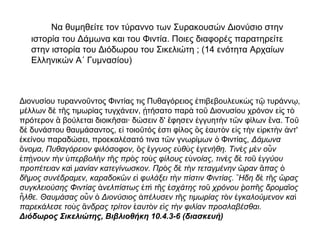 Να θυμηθείτε τον τύραννο των Συρακουσών Διονύσιο στην
ιστορία του Δάμωνα και του Φιντία. Ποιες διαφορές παρατηρείτε
στην ιστορία του Διόδωρου του Σικελιώτη ; (14 ενότητα Αρχαίων
Ελληνικών Α΄ Γυμνασίου)
Διονυσίου τυραννο ντος Φιντίας τις Πυθαγόρειος πιβεβουλευκ ς τ τυράνν ,ῦ ἐ ὼ ῷ ῳ
μέλλων δ τ ς τιμωρίας τυγχάνειν, τήσατο παρ το Διονυσίου χρόνον ε ς τὲ ῆ ᾐ ὰ ῦ ἰ ὸ
πρότερον βούλεται διοικ σαι· δώσειν δ' φησεν γγυητ ν τ ν φίλων να. Τοἃ ῆ ἔ ἐ ὴ ῶ ἕ ῦ
δ δυνάστου θαυμάσαντος, ε τοιο τός στι φίλος ς αυτ ν ε ς τ ν ε ρκτ ν ντ'ὲ ἰ ῦ ἐ ὃ ἑ ὸ ἰ ὴ ἱ ὴ ἀ
κείνου παραδώσει, προεκαλέσατό τινα τ ν γνωρίμων Φιντίας,ἐ ῶ ὁ Δάμωνα
νομα, Πυθαγόρειον φιλόσοφον, ς γγυος ε θ ς γενήθη. Τιν ς μ ν ο νὄ ὃ ἔ ὐ ὺ ἐ ὲ ὲ ὖ
π νουν τ ν περβολ ν τ ς πρ ς το ς φίλους ε νοίας, τιν ς δ το γγύουἐ ῄ ὴ ὑ ὴ ῆ ὸ ὺ ὐ ὲ ὲ ῦ ἐ
προπέτειαν κα μανίαν κατεγίνωσκον. Πρ ς δ τ ν τεταγμένην ραν παςὶ ὸ ὲ ὴ ὥ ἅ ὁ
δ μος συνέδραμεν, καραδοκ ν ε φυλάξει τ ν πίστιν Φιντίας. Ηδη δ τ ς ραςῆ ῶ ἰ ὴ ῎ ὲ ῆ ὥ
συγκλειούσης Φιντίας νελπίστως π τ ς σχάτης το χρόνου οπ ς δρομα οςἀ ἐ ὶ ῆ ἐ ῦ ῥ ῆ ῖ
λθε. Θαυμάσας ο ν Διονύσιος πέλυσεν τ ς τιμωρίας τ ν γκαλούμενον καἦ ὖ ὁ ἀ ῆ ὸ ἐ ὶ
παρεκάλεσε το ς νδρας τρίτον αυτ ν ε ς τ ν φιλίαν προσλαβέσθαι.ὺ ἄ ἑ ὸ ἰ ὴ
Διόδωρος Σικελιώτης, Βιβλιοθήκη 10.4.3-6 (διασκευή)
 