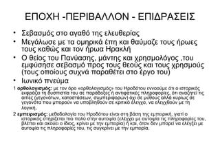 ΕΠΟΧΗ -ΠΕΡΙΒΑΛΛΟΝ - ΕΠΙΔΡΑΣΕΙΣ
• Σεβασμός στο αγαθό της ελευθερίας
• Μεγάλωσε με τα ομηρικά έπη και θαύμαζε τους ήρωες
τους καθώς και τον ήρωα Ηρακλή
• Ο θείος του Πανύασης, μάντης και χρησμολόγος ,του
εμφύσησε σεβασμό προς τους θεούς και τους χρησμούς
(τους οποίους συχνά παραθέτει στο έργο του)
• Ιωνικό πνεύμα
1 ορθολογισμός: με τον όρο «ορθολογισμός» του Ηροδότου εννοούμε ότι ο ιστορικός
εκφράζει τη δυσπιστία του σε παράδοξες ή αντιφατικές πληροφορίες, ότι αναζητεί τις
αιτίες (γεγονότων, καταστάσεων, συμπεριφορών) όχι σε μύθους αλλά κυρίως σε
γεγονότα που μπορούν να υποβληθούν σε κριτικό έλεγχο, να ελεγχθούν με τη
λογική.
2 εμπειρισμός: μεθοδολογία του Ηροδότου είναι στη βάση της εμπειρική, γιατί ο
ιστορικός στηρίζεται πιο πολύ στην αυτοψία (ελέγχει με αυτοψία τις πληροφορίες του,
βλέπει και ακούει ο ίδιος, κρίνει με την εμπειρία) ή και, όταν δεν μπορεί να ελέγξει με
αυτοψία τις πληροφορίες του, τις συγκρίνει με την εμπειρία.
 