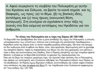 4. Αφού συγκρίνετε τη νουβέλα του Πολυκράτη με αυτήν
του Κροίσου και Σόλωνα, να βρείτε τα κοινά σημεία και τις
διαφορές, ως προς: (α) το θέμα, (β) τις βασικές ιδέες,
αντιλήψεις και (γ) τους ήρωες (κοινωνική θέση,
καταγωγή). Στη συνέχεια να σχολιάσετε στην τάξη τις
(κοινές στα δύο κείμενα) αντιλήψεις του Ηροδότου για τον
άνθρωπο.
Το τέλος του Πολυκράτη και η τύχη της Σάμου (III 120-149)
Το δαχτυλίδι που ξαναβρέθηκε δεν ήταν η μόνη απόδειξη της τύχης του Πολυκράτη: η ύπουλη
«απομάκρυνση» των «ύποπτων» πολιτών και η αποτυχία της εκστρατείας Λακεδαιμονίων –
Κορινθίων κατά της Σάμου ήταν γι' αυτόν σημάδια μεγάλης καλοτυχίας. Θα ήταν πια ήσυχος
ότι δεν κινδυνεύει από το φθόνο του θείου, όταν, λίγο αργότερα, θαμπωμένος από το χρυσάφι
του σατράπη Οροίτη, παρά τις παρακλήσεις των δικών του και τους χρησμούς των μάντεων,
πήγε ο ίδιος για συνεννοήσεις στις Σάρδεις. Εκεί ο Πέρσης σατράπης του είχε ετοιμάσει φρικτό
θάνατο· η ιστορία με το δαχτυλίδι αποτέλεσε το χρονικό της προαναγγελίας του.
Όσο για τη Σάμο την περίμενε χειρότερη τύχη: την εξουσία πήρε κάποιος που ο Πολυκράτης
είχε αφήσει ως τοποτηρητή, και ο Συλοσών (αδελφός του Πολυκράτη) κάλεσε τους Πέρσες να
τον βοηθήσουν. Οι Πέρσες όμως δέχτηκαν επίθεση, αντεπιτέθηκαν και τελικά «αφού έπιασαν
τους κατοίκους της σαν τα ψάρια στο δίχτυ13, την παρέδωσαν στον Συλοσώντα ορφανεμένη
απ' τους άνδρες της.» (ΙΙΙ 149)
 
