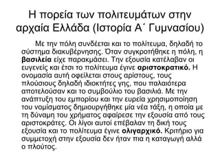 Η πορεία των πολιτευμάτων στην
αρχαία Ελλάδα (Ιστορία Α΄ Γυμνασίου)
Με την πόλη συνδέεται και το πολίτευμα, δηλαδή το
σύστημα διακυβέρνησης. Όταν συγκροτήθηκε η πόλη, η
βασιλεία είχε παρακμάσει. Την εξουσία κατέλαβαν οι
ευγενείς και έτσι το πολίτευμα έγινε αριστοκρατικό. Η
ονομασία αυτή οφείλεται στους αρίστους, τους
πλούσιους δηλαδή ιδιοκτήτες γης, που παλαιότερα
αποτελούσαν και το συμβούλιο του βασιλιά. Με την
ανάπτυξη του εμπορίου και την ευρεία χρησιμοποίηση
του νομίσματος δημιουργήθηκε μία νέα τάξη, η οποία με
τη δύναμη του χρήματος αφαίρεσε την εξουσία από τους
αριστοκράτες. Οι λίγοι αυτοί επέβαλαν τη δική τους
εξουσία και το πολίτευμα έγινε ολιγαρχικό. Κριτήριο για
συμμετοχή στην εξουσία δεν ήταν πια η καταγωγή αλλά
ο πλούτος.
 