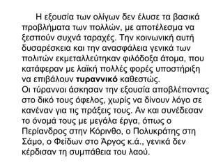 Η εξουσία των ολίγων δεν έλυσε τα βασικά
προβλήματα των πολλών, με αποτέλεσμα να
ξεσπούν συχνά ταραχές. Την κοινωνική αυτή
δυσαρέσκεια και την ανασφάλεια γενικά των
πολιτών εκμεταλλεύτηκαν φιλόδοξα άτομα, που
κατάφεραν με λαϊκή πολλές φορές υποστήριξη
να επιβάλουν τυραννικό καθεστώς.
Οι τύραννοι άσκησαν την εξουσία αποβλέποντας
στο δικό τους όφελος, χωρίς να δίνουν λόγο σε
κανέναν για τις πράξεις τους. Αν και συνέδεσαν
το όνομά τους με μεγάλα έργα, όπως ο
Περίανδρος στην Κόρινθο, ο Πολυκράτης στη
Σάμο, o Φείδων στο Άργος κ.ά., γενικά δεν
κέρδισαν τη συμπάθεια του λαού.
 