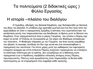 Τα πολιτεύματα (2 διδακτικές ώρες )
Φύλλο Εργασίας
Η ιστορία –πλαίσιο του διαλόγου
Ο Σμέρδης, αδελφός του βασιλιά Καμβύση, είχε δολοφονηθεί με διαταγή
του ίδιου του βασιλιά. Η υπόθεση είχε κρατηθεί μυστική και έτσι δεν ήταν από την
αρχή βέβαιο αν ήταν ο πραγματικός Σμέρδης ή κάποιος που εκμεταλλεύτηκε την
κατάσταση αυτός που παρουσιάστηκε και διεκδίκησε το θρόνο μετά το θάνατο του
Καμβύση. Στην πραγματικότητα ήταν ο μάγος Γαυμάτας του οποίου ο Κύρος είχε
κόψει τα αυτιά .Ο Οτάνης σε συνεργασία με την κόρη του Φαιδύμια αποκάλυψε
την πλεκτάνη . Η Φαιδύμια πλάγιασε με τον Γαυμάτα και όταν αυτός κοιμήθηκε
του έβγαλε το σκούφο, απέδειξε ότι δεν είχε αυτιά και έτσι αποκαλύφθηκε η
πραγματική του ταυτότητα. Για πέντε μέρες μετά την καθαίρεση του σφετεριστή
επικρατεί αναρχία και επτά επίλεκτοι Πέρσες συζητούν προκειμένου να επιλέξουν
το καλύτερο πολίτευμα για το κράτος. Δεν γνωρίζουμε αν ο διάλογος έγινε
πραγματικά ή αν ο Ηρόδοτος προβάλλει ελληνικές απόψεις στους Πέρσες
πρωταγωνιστές. Πάντως είναι αμερόληπτος όταν παρουσιάζει τα θετικά κάθε
πολιτεύματος με τα επιχειρήματα που εκφράζει κάθε ομιλητής.
 