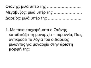 Οτάνης: μιλά υπέρ της ……………………..
Μεγάβυξος: μιλά υπέρ της …………………
Δαρείος: μιλά υπέρ της …………………….
1. Με ποια επιχειρήματα ο Οτάνης
καταδικάζει τη μοναρχία – τυραννία; Πως
αντικρούει τα λόγια του ο Δαρείος
μιλώντας για μοναρχία στην άριστη
μορφή της;
 