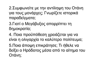 2.Συμφωνείτε με την αντίληψη του Οτάνη
για τους μονάρχες; Γνωρίζετε ιστορικά
παραδείγματα;
3.Γιατί ο Μεγάβυξος απορρίπτει τη
δημοκρατία;
4. Ποια προϋπόθεση χρειάζεται για να
είναι η ολιγαρχία το καλύτερο πολίτευμα;
5.Ποια άποψη επικράτησε; Τι ήθελε να
δείξει ο Ηρόδοτος μέσα από το αίτημα του
Οτάνη;
 