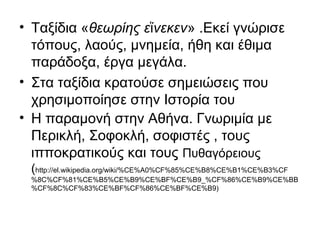 • Ταξίδια «θεωρίης ε νεκενἵ » .Εκεί γνώρισε
τόπους, λαούς, μνημεία, ήθη και έθιμα
παράδοξα, έργα μεγάλα.
• Στα ταξίδια κρατούσε σημειώσεις που
χρησιμοποίησε στην Ιστορία του
• Η παραμονή στην Αθήνα. Γνωριμία με
Περικλή, Σοφοκλή, σοφιστές , τους
ιπποκρατικούς και τους Πυθαγόρειους
(http://el.wikipedia.org/wiki/%CE%A0%CF%85%CE%B8%CE%B1%CE%B3%CF
%8C%CF%81%CE%B5%CE%B9%CE%BF%CE%B9_%CF%86%CE%B9%CE%BB
%CF%8C%CF%83%CE%BF%CF%86%CE%BF%CE%B9)
 