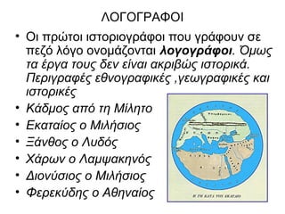 ΛΟΓΟΓΡΑΦΟΙ
• Οι πρώτοι ιστοριογράφοι που γράφουν σε
πεζό λόγο ονομάζονται λογογράφοι. Όμως
τα έργα τους δεν είναι ακριβώς ιστορικά.
Περιγραφές εθνογραφικές ,γεωγραφικές και
ιστορικές
• Κάδμος από τη Μίλητο
• Εκαταίος ο Μιλήσιος
• Ξάνθος ο Λυδός
• Χάρων ο Λαμψακηνός
• Διονύσιος ο Μιλήσιος
• Φερεκύδης ο Αθηναίος
 