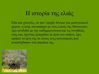 Η ιστορία της ελιάς
Εδώ και χιλιετίες, το κατ' εξοχήν δέντρο του μεσογειακού
χώρου, η ελιά, συνυπάρχει με τους λαούς της Μεσογείου,
έχει συνδεθεί με την καθημερινότητα και τις συνήθειές
τους και, έχοντας ξεπεράσει τα όρια του τοπίου, έχει
αφήσει τα ίχνη της σε όλους τους πολιτισμούς που
αναπτύχθηκαν στα παράλια της.
 
